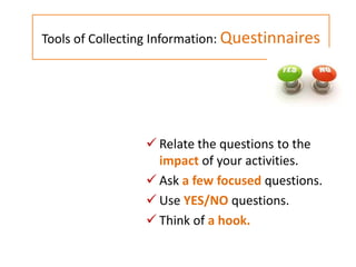  Relate the questions to the
impact of your activities.
 Ask a few focused questions.
 Use YES/NO questions.
 Think of a hook.
Tools of Collecting Information: Questinnaires
 