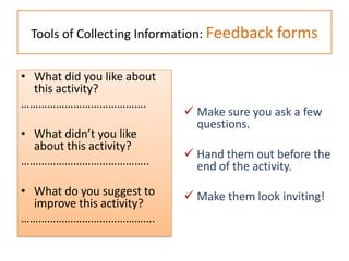 Tools of Collecting Information: Feedback forms
 Make sure you ask a few
questions.
 Hand them out before the
end of the activity.
 Make them look inviting!
• What did you like about
this activity?
…………………………………….
• What didn’t you like
about this activity?
……………………………………..
• What do you suggest to
improve this activity?
……………………………………….
 