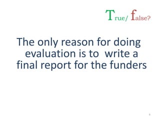 The only reason for doing
evaluation is to write a
final report for the funders
6
True/ false?
 