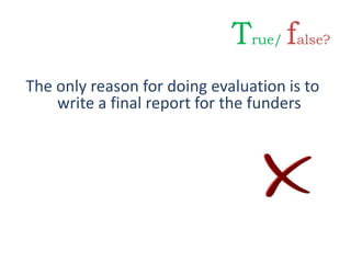 The only reason for doing evaluation is to
write a final report for the funders
True/ false?
 