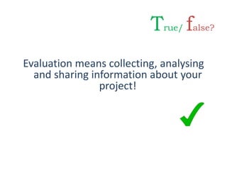 Evaluation means collecting, analysing
and sharing information about your
project!
True/ false?
 