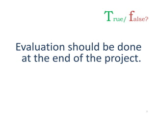 Evaluation should be done
at the end of the project.
7
True/ false?
 