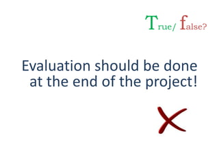 Evaluation should be done
at the end of the project!
True/ false?
 