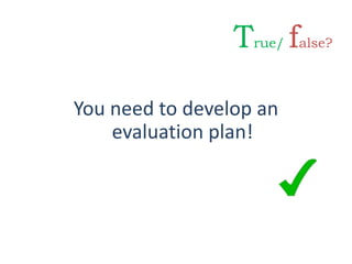 You need to develop an
evaluation plan!
True/ false?
 