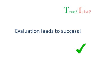 Evaluation leads to success!
True/ false?
 