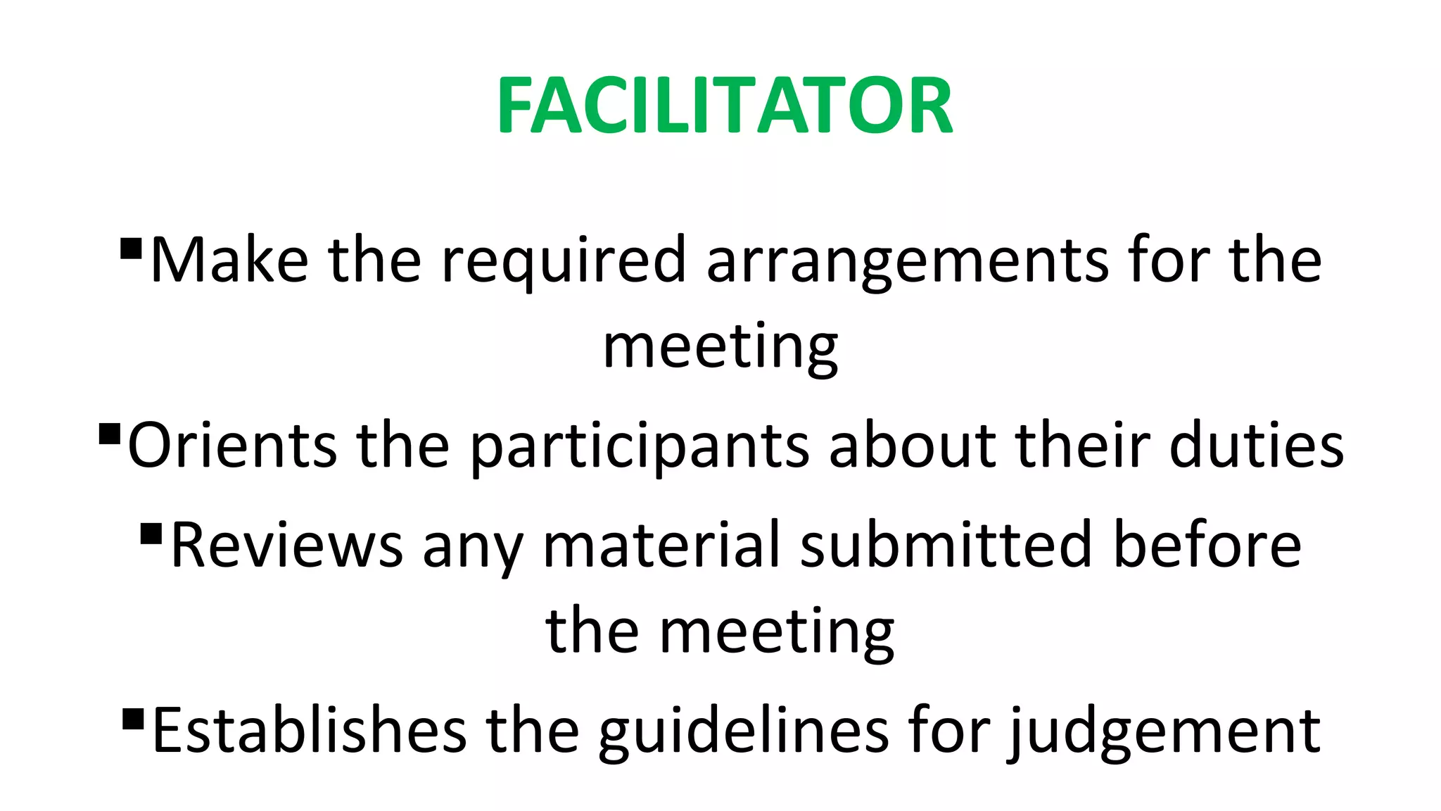 FACILITATOR
Make the required arrangements for the
meeting
Orients the participants about their duties
Reviews any material submitted before
the meeting
Establishes the guidelines for judgement
 