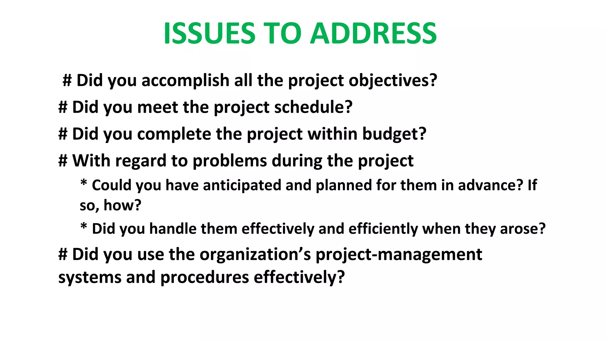 ISSUES TO ADDRESS
# Did you accomplish all the project objectives?
# Did you meet the project schedule?
# Did you complete the project within budget?
# With regard to problems during the project
* Could you have anticipated and planned for them in advance? If
so, how?
* Did you handle them effectively and efficiently when they arose?
# Did you use the organization’s project-management
systems and procedures effectively?
 