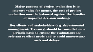 Major purpose of project evaluation is to
improve value for money, the cost of project
evaluation must be balanced against the benefits
of improved decision making.
Key clients and stakeholders (e.g. departmental
management, Treasury) should be consulted on a
periodic basis to ensure the evaluations are
relevant to client needs and to avoid unnecessary
costs and delays.
 