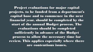 Project evaluations for major capital
projects, to be funded from a department’s
capital base and to commence in the next
financial year, should be completed by the
start of the annual Budget process. The
evaluations should be completed
sufficiently in advance of the Budget
process to allow the necessary time for
review. This applies especially where there
are contentious issues.
 