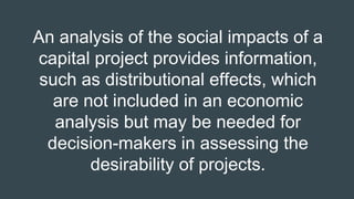 An analysis of the social impacts of a
capital project provides information,
such as distributional effects, which
are not included in an economic
analysis but may be needed for
decision-makers in assessing the
desirability of projects.
 