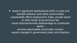 ● result in significant distributional shifts in costs and
benefits between and within communities;
substantially affect employment, trade, private sector
or other levels of government etc;
cause disproportionate disadvantage to a particular
sector;
provoke appreciable community concern;
require changes in government policy and direction.
 