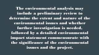 The environmental analysis may
include a preliminary review to
determine the extent and nature of the
environmental issues and whether
further investigation is needed,
followed by a detailed environmental
impact statement commensurate with
the significance of the environmental
issues and the project.
 