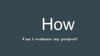 How
Can i evaluate my project?
 