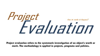 Project evaluation refers to the systematic investigation of an object's worth or
merit. The methodology is applied in projects, programs and policies.
 