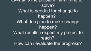 ❏What is the problem i am trying to
solve?
What is needed for change to
happen?
What do i plan to make change
happen?
What results i expect my project to
reach?
How can i evaluate the progress?
 