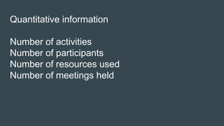 Quantitative information
Number of activities
Number of participants
Number of resources used
Number of meetings held
 