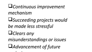 Continuous improvement
mechanism
Succeeding projects would
be made less stressful
Clears any
misunderstandings or issues
Advancement of future
 