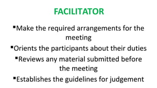 FACILITATOR
Make the required arrangements for the
meeting
Orients the participants about their duties
Reviews any material submitted before
the meeting
Establishes the guidelines for judgement
 