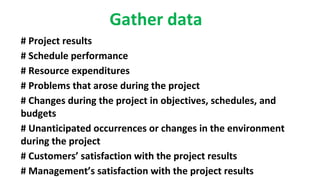 Gather data
# Project results
# Schedule performance
# Resource expenditures
# Problems that arose during the project
# Changes during the project in objectives, schedules, and
budgets
# Unanticipated occurrences or changes in the environment
during the project
# Customers’ satisfaction with the project results
# Management’s satisfaction with the project results
 