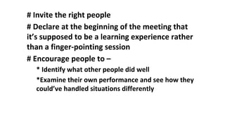 # Invite the right people
# Declare at the beginning of the meeting that
it’s supposed to be a learning experience rather
than a finger-pointing session
# Encourage people to –
* Identify what other people did well
*Examine their own performance and see how they
could’ve handled situations differently
 