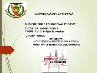 UNIVERSIDAD DE LAS FUERZAS
SUBJECT: SOCIO EDUCATIONAL PROJECT
TUTOR: DR. MIGUEL PONCE
THEME: Part III. Project Evaluation
GROUP: THREE
STUDENTS:
MONTESDEOCA BENITEZ DIANA PRISCILA
MORA ORTIZ ESPERANZA ALEJANDRINA
 