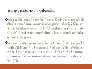 แนวความคิดของการประเมิน
การประเมิน หมายถึง การวัด เน้นความเป็นปรนัย/ความถูกต้องที่
เป็นจริง ความเที่ยงตรงของการวัด มาตรฐานของเครื่องมือที่ใช้วัด การ
วิเคราะห์เชิงปริมาณจากคะแนนที่วัดได้การค้นหาเกณฑ์มาตรฐานเพื่อ
นํามาใช้เปรียบเทียบกับผลการดําเนินงานโครงการสําหรับการตัดสิน
และการวินิจฉัยคุณค่า
การประเมินเป็นการวิจัย กล่าวคือการประเมินเป็นการประยุกต์ใช้
ระเบียบวิธีวิจัยทางด้านสังคมศาสตร์ เพื่อนําผลการวิจัยมาตัดสินและ
พัฒนาโครงการทางด้านการวางแผนให้มีประสิทธิภาพและ
ประสิทธิผล รวมถึงศึกษาถึงการเปลี่ยนแปลงที่เกิดจากการนําโครงการ
ไปปฏิบัติ 3
 