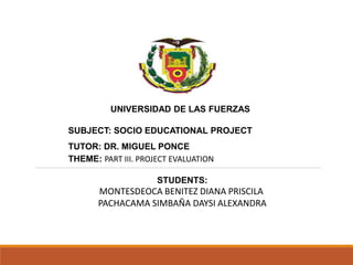 UNIVERSIDAD DE LAS FUERZAS
SUBJECT: SOCIO EDUCATIONAL PROJECT
TUTOR: DR. MIGUEL PONCE
THEME: PART III. PROJECT EVALUATION
STUDENTS:
MONTESDEOCA BENITEZ DIANA PRISCILA
PACHACAMA SIMBAÑA DAYSI ALEXANDRA
 