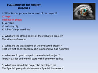 EVALUATION OF THE PROJECT
            STUDENT 1
1. What is your general impression of the project?
a) huge
I believe in ghosts
b) very big
d) not very big
e) it hasn't impressed me

2. What are the strong points of the evaluated project?
The videoconferences

3. What are the weak points of the evaluated project?
That we met on Wednesday at 2.15pm and we had no break.

4. What would you change in the evaluated project?
To start earlier and we will start with homework at first.

5. What way should the project be developed in?
The Spanish group should solve our Spanish homework.
 