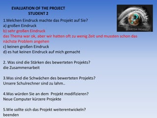 EVALUATION OF THE PROJECT
            STUDENT 2
1.Welchen Eindruck machte das Projekt auf Sie?
a) großen Eindruck
b) sehr großen Eindruck
das Thema war ok, aber wir hatten oft zu wenig Zeit und mussten schon das
nächste Problem angehen
c) keinen großen Eindruck
d) es hat keinen Eindruck auf mich gemacht

2. Was sind die Stärken des bewerteten Projekts?
die Zusammenarbeit

3.Was sind die Schwächen des bewerteten Projekts?
Unsere Schulrechner sind zu lahm..

4.Was würden Sie an dem Projekt modifizieren?
Neue Computer kürzere Projekte

5.Wie sollte sich das Projekt weiterentwickeln?
beenden
 