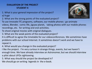 EVALUATION OF THE PROJECT
            STUDENT 4
1. What is your general impression of the project?
a) huge
2. What are the strong points of the evaluated project?
To use innovate ITC programs, software, our mobile phones : go-animate
videos, Blender, comic life, jigsaw planet, taking photos with our mobile phones
recordings, etc. for writing and oral activities.
To shoot original movies with original dialogues.
3. What are the weak points of the evaluated project?
It is difficult to agree the timetable for our videoconferences. We sometimes have
problems with our school Internet. It sometimes doesn’t work and we have to
repeat it.
4. What would you change in the evaluated project?
I like the project. I’m very curious in strange things, events, but we haven’t
enough time. We have already interview an Astronomer, but we should interview
a pilot about UFOs sightseeing.
5. What way should the project be developed in?
We should go on writing legends in the e-book.
 