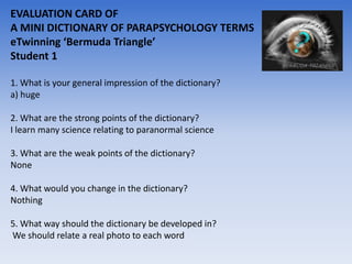 EVALUATION CARD OF
A MINI DICTIONARY OF PARAPSYCHOLOGY TERMS
eTwinning ‘Bermuda Triangle’
Student 1

1. What is your general impression of the dictionary?
a) huge

2. What are the strong points of the dictionary?
I learn many science relating to paranormal science

3. What are the weak points of the dictionary?
None

4. What would you change in the dictionary?
Nothing

5. What way should the dictionary be developed in?
We should relate a real photo to each word
 