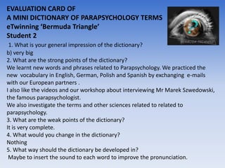 EVALUATION CARD OF
A MINI DICTIONARY OF PARAPSYCHOLOGY TERMS
eTwinning ‘Bermuda Triangle’
Student 2
 1. What is your general impression of the dictionary?
b) very big
2. What are the strong points of the dictionary?
We learnt new words and phrases related to Parapsychology. We practiced the
new vocabulary in English, German, Polish and Spanish by exchanging e-mails
with our European partners .
I also like the videos and our workshop about interviewing Mr Marek Szwedowski,
the famous parapsychologist.
We also investigate the terms and other sciences related to related to
parapsychology.
3. What are the weak points of the dictionary?
It is very complete.
4. What would you change in the dictionary?
Nothing
5. What way should the dictionary be developed in?
 Maybe to insert the sound to each word to improve the pronunciation.
 