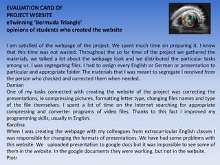 EVALUATION CARD OF
PROJECT WEBSITE
eTwinning ‘Bermuda Triangle’
opinions of students who created the website

I am satisfied of the webpage of the project. We spent much time on preparing it. I know
that this time was not wasted. Throughout the so far time of the project we gathered the
materials, we talked a lot about the webpage look and we distributed the particular tasks
among us. I was segregating files. I had to assign every English or German or presentation to
particular and appropriate folder. The materials that I was meant to segregate I received from
the person who checked and corrected them when needed.
Damian
One of my tasks connected with creating the website of the project was correcting the
presentations, ie compressing pictures, formatting letter type, changing files names and type
of the file themselves. I spent a lot of time on the Internet searching for appropriate
compressing and converter programs of video files. Thanks to this fact I improved my
programming skills, usually in English.
Karolina
When I was creating the webpage with my colleagues from extracurricular English classes I
was responsible for changing the formats of presentations. We have had some problems with
this website. We uploaded presentation to google docs but it was impossible to see some of
them in the website. In the google documents they were working, but not in the website.
Piotr
 