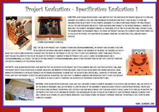 Project Evaluation - Specification Evaluation 1
                                                                                  Function : In my design specifications, I have written that the function of my product would be to store and
                                                                                  organize the cosmetics that are lying around in the room into one place. It may be able to store and
                                                                                  organize other objects next to the cosmetic organizer. It is a multi-functional product. My final product
                                                                                  has all the function above and in fact, there have been some changes to the design. Originally, I wanted to
                                                                                  make only the cosmetic organizer, however, as there were lots of time to do another thing, I decided to add
                                                                                  the drawer under the organizer. Finally, of course, my product can hold the cosmetics and other things too.
                                                                                  As you see in the picture, I put hair pins in the drawer. Therefore, the function is still same with what I
                                                                                  expected.


                                          Storing hear pins(not cosmetics)

                                     Size : The size of my product that I planned to make was 200x180x200mm(HxWxL). My product was designed to be same
                                      in the length of the height and length. However, I didn't think of the thickness of the wood. The thickness of the ply
wood that I used is 8mm. In addition, I thought that the height of the product is too tall that it is not cute. Moreover, I didn't think about the eyes. I
didn't include the length of the eyes in the height of the product. I wanted to make my product cute. Lastly, I added the drawer whose size is
55x250x200mm(HxWxL). As a result, the size of the final product is 270x250x200mm(HxWxL) which is very different from the size that I expected. Therefore,
the size has changed a lot for several reasons.


Aesthetic : In my design specification, I have written that the aesthetics of my product are stylish, memphis and cute. For those aesthetic, I will make
the product with stylish color such as orange and black, and memphis pattern and shape. I used stylish colors which are orange and black, I drew
memphis pattern which is the black triangles on the orange background. To know that the aesthetic was created well, I surveyed to ten people. nine
people said that this product is very cute and decorative. in addition, they said that it is memphis. however, one person said that it is not cute because
                                        of the mouth. he said it is nasty. therefore, the aesthetics of the product created pretty well.


                                        Material : In my design specification page, I have said that I am going to make a cosmetic organizer to use acrylic and softwood. I will use acrylic to
                                        see the inside of organizer. I will use softwood to join the edges of the organizer. It would be good if acrylic is water proof material. I never used
                                        both acrylic and softwood. The material that I actually had used was plywood. That's because acrylic is really hard to cut and use. In addition, the
                                        softwood is too thick to cut and make my product. The user wouldn't be able to pick up the cosmetics if I used softwood. However, plywood is not
                                        only thin but also strong, so I used plywood. Moreover, I used screw to make the product stronger. Therefore, the materials that I expected were
                                        completely changed.


                                                                                                                                                                         NAME : SEUNGHEE, SHIN
 