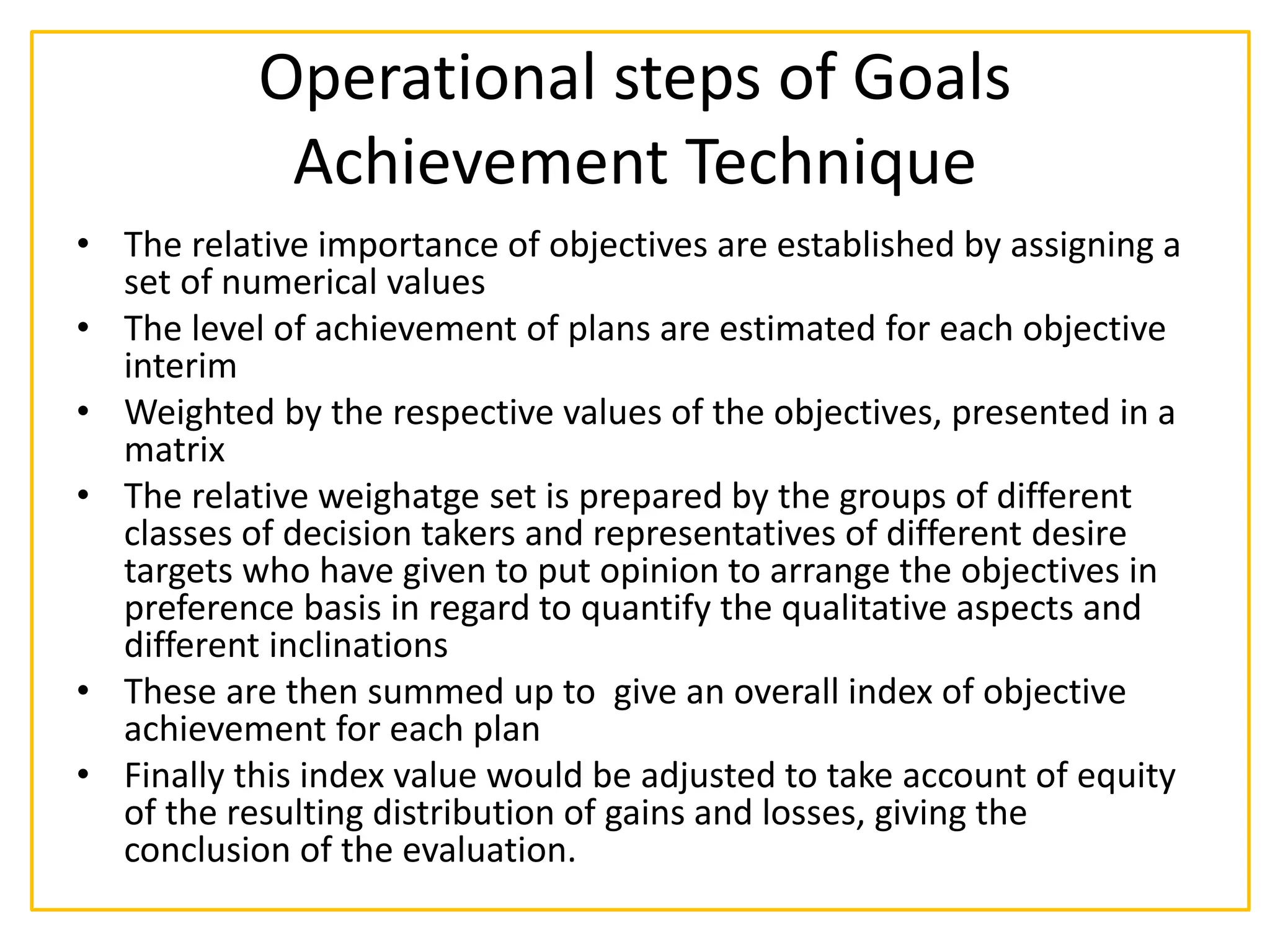 Operational steps of Goals
Achievement Technique
• The relative importance of objectives are established by assigning a
set of numerical values
• The level of achievement of plans are estimated for each objective
interim
• Weighted by the respective values of the objectives, presented in a
matrix
• The relative weighatge set is prepared by the groups of different
classes of decision takers and representatives of different desire
targets who have given to put opinion to arrange the objectives in
preference basis in regard to quantify the qualitative aspects and
different inclinations
• These are then summed up to give an overall index of objective
achievement for each plan
• Finally this index value would be adjusted to take account of equity
of the resulting distribution of gains and losses, giving the
conclusion of the evaluation.
 