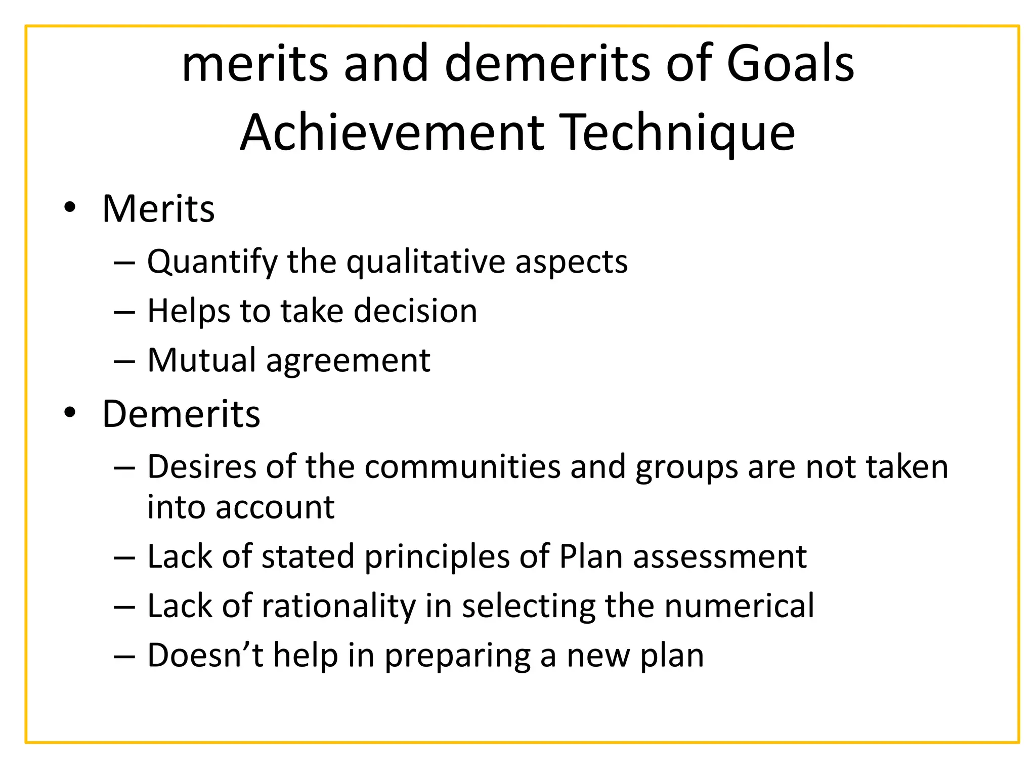 merits and demerits of Goals
Achievement Technique
• Merits
– Quantify the qualitative aspects
– Helps to take decision
– Mutual agreement
• Demerits
– Desires of the communities and groups are not taken
into account
– Lack of stated principles of Plan assessment
– Lack of rationality in selecting the numerical
– Doesn’t help in preparing a new plan
 