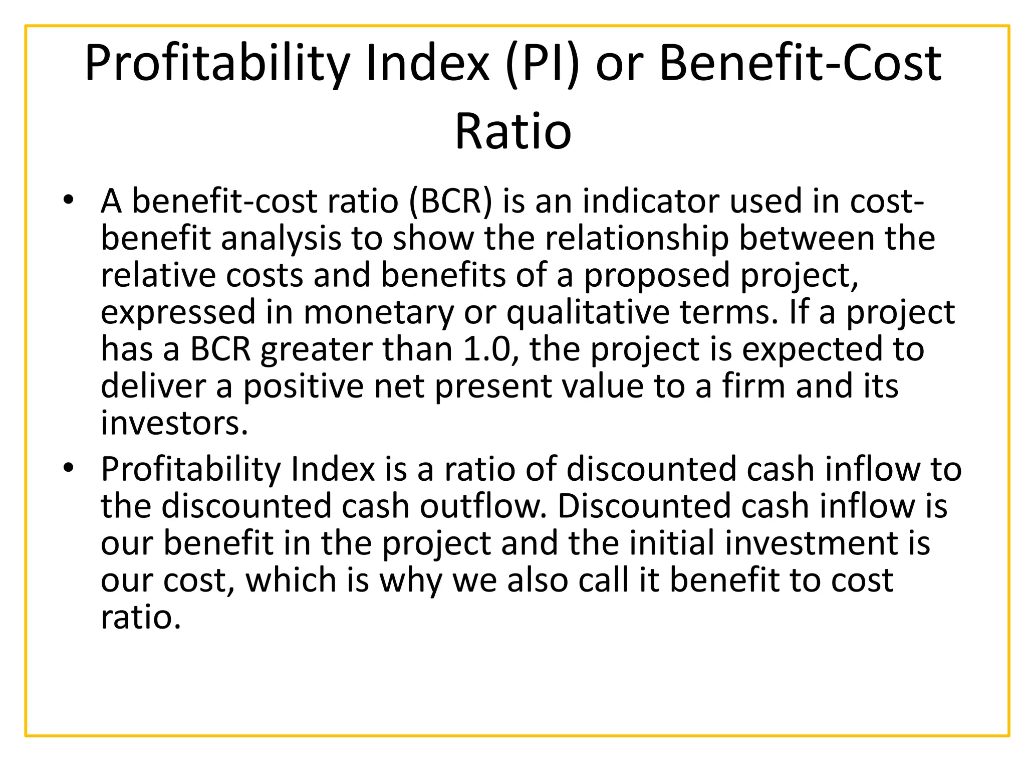 Profitability Index (PI) or Benefit-Cost
Ratio
• A benefit-cost ratio (BCR) is an indicator used in cost-
benefit analysis to show the relationship between the
relative costs and benefits of a proposed project,
expressed in monetary or qualitative terms. If a project
has a BCR greater than 1.0, the project is expected to
deliver a positive net present value to a firm and its
investors.
• Profitability Index is a ratio of discounted cash inflow to
the discounted cash outflow. Discounted cash inflow is
our benefit in the project and the initial investment is
our cost, which is why we also call it benefit to cost
ratio.
 