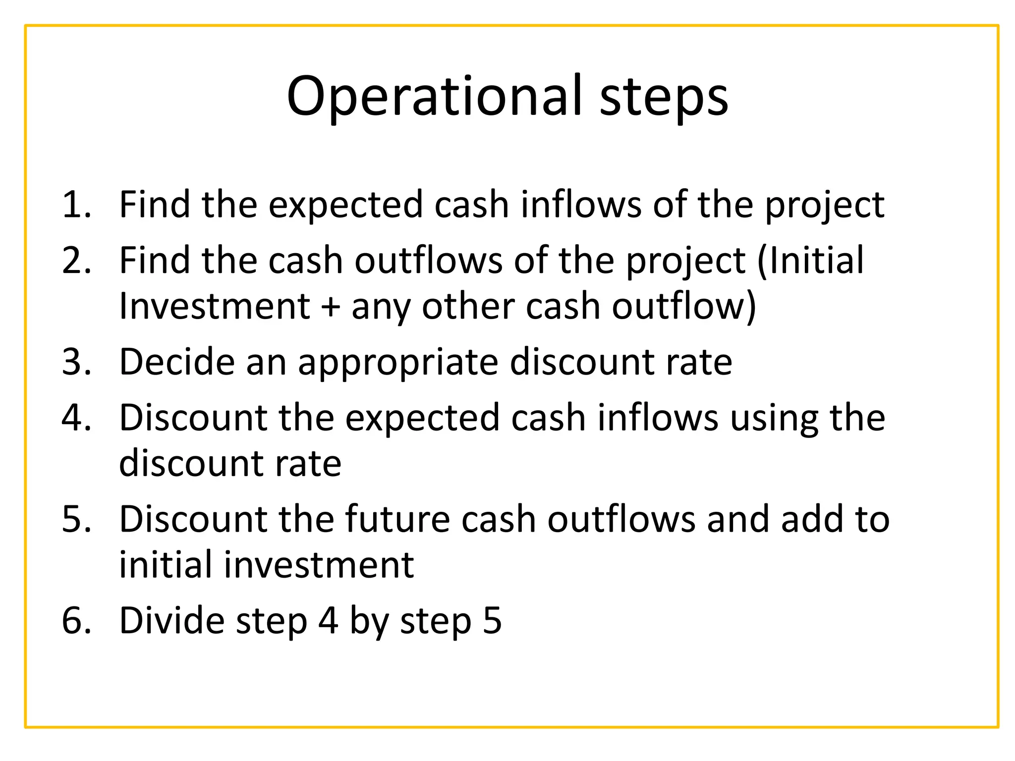 Operational steps
1. Find the expected cash inflows of the project
2. Find the cash outflows of the project (Initial
Investment + any other cash outflow)
3. Decide an appropriate discount rate
4. Discount the expected cash inflows using the
discount rate
5. Discount the future cash outflows and add to
initial investment
6. Divide step 4 by step 5
 