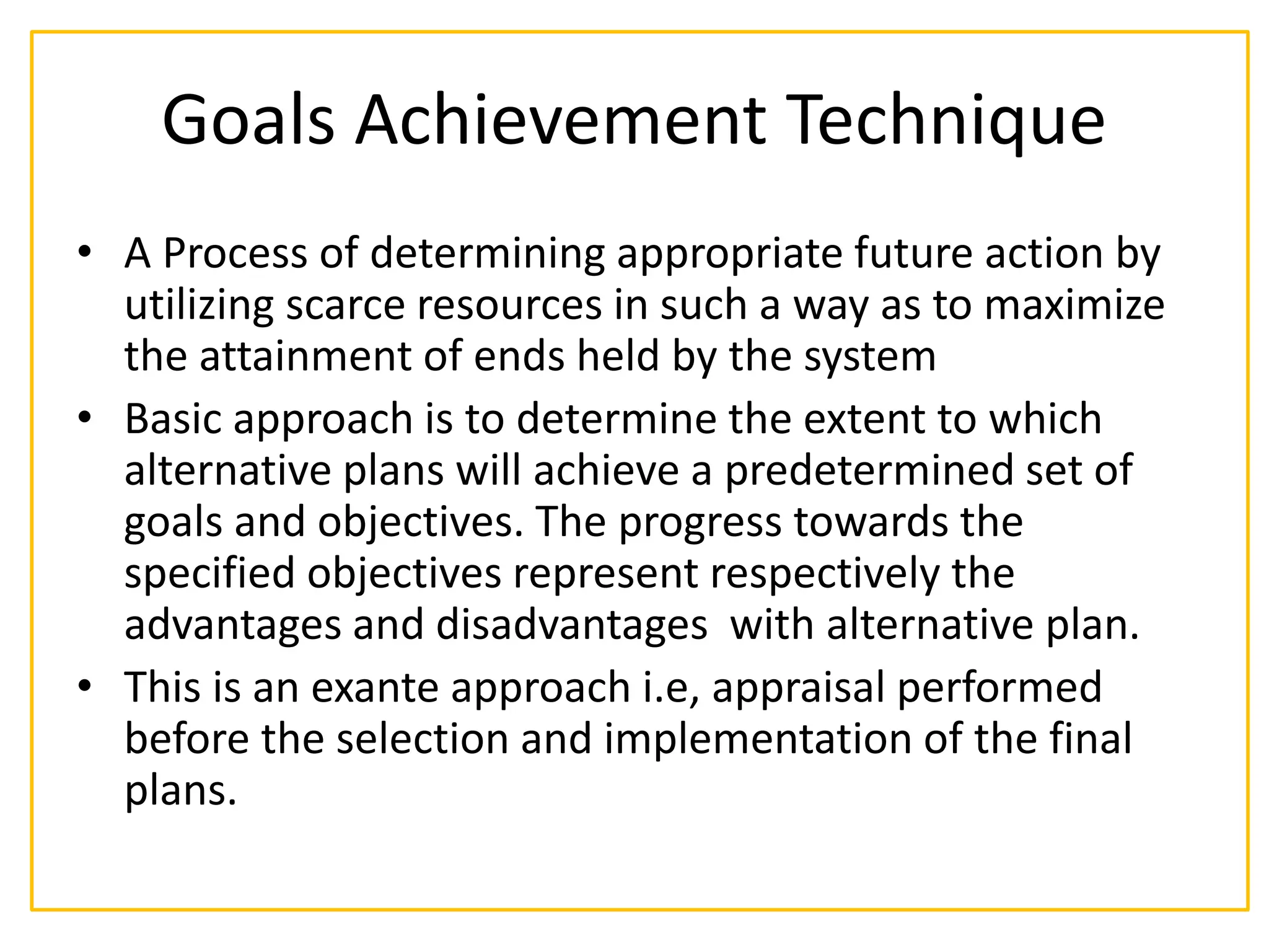 Goals Achievement Technique
• A Process of determining appropriate future action by
utilizing scarce resources in such a way as to maximize
the attainment of ends held by the system
• Basic approach is to determine the extent to which
alternative plans will achieve a predetermined set of
goals and objectives. The progress towards the
specified objectives represent respectively the
advantages and disadvantages with alternative plan.
• This is an exante approach i.e, appraisal performed
before the selection and implementation of the final
plans.
 