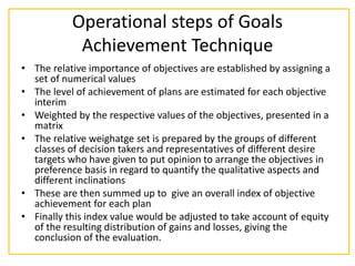 Operational steps of Goals
Achievement Technique
• The relative importance of objectives are established by assigning a
set of numerical values
• The level of achievement of plans are estimated for each objective
interim
• Weighted by the respective values of the objectives, presented in a
matrix
• The relative weighatge set is prepared by the groups of different
classes of decision takers and representatives of different desire
targets who have given to put opinion to arrange the objectives in
preference basis in regard to quantify the qualitative aspects and
different inclinations
• These are then summed up to give an overall index of objective
achievement for each plan
• Finally this index value would be adjusted to take account of equity
of the resulting distribution of gains and losses, giving the
conclusion of the evaluation.
 