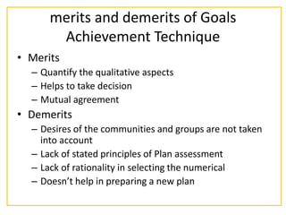 merits and demerits of Goals
Achievement Technique
• Merits
– Quantify the qualitative aspects
– Helps to take decision
– Mutual agreement
• Demerits
– Desires of the communities and groups are not taken
into account
– Lack of stated principles of Plan assessment
– Lack of rationality in selecting the numerical
– Doesn’t help in preparing a new plan
 