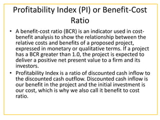 Profitability Index (PI) or Benefit-Cost
Ratio
• A benefit-cost ratio (BCR) is an indicator used in cost-
benefit analysis to show the relationship between the
relative costs and benefits of a proposed project,
expressed in monetary or qualitative terms. If a project
has a BCR greater than 1.0, the project is expected to
deliver a positive net present value to a firm and its
investors.
• Profitability Index is a ratio of discounted cash inflow to
the discounted cash outflow. Discounted cash inflow is
our benefit in the project and the initial investment is
our cost, which is why we also call it benefit to cost
ratio.
 