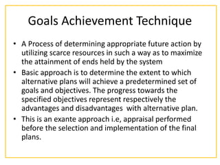 Goals Achievement Technique
• A Process of determining appropriate future action by
utilizing scarce resources in such a way as to maximize
the attainment of ends held by the system
• Basic approach is to determine the extent to which
alternative plans will achieve a predetermined set of
goals and objectives. The progress towards the
specified objectives represent respectively the
advantages and disadvantages with alternative plan.
• This is an exante approach i.e, appraisal performed
before the selection and implementation of the final
plans.
 