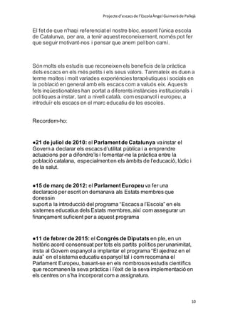 Projecte d’escacsde l’EscolaÀngel Guimeràde Pallejà
10
El fet de que n'hagi referenciatel nostre bloc,essent l'única escola
de Catalunya, per ara, a tenir aquest reconeixement,només pot fer
que seguir motivant-nos i pensar que anem pel bon camí.
Són molts els estudis que reconeixen els beneficis dela pràctica
dels escacs en els més petits i els seus valors. Tanmateix es duen a
terme moltes i molt variades experiències terapèutiques i socials en
la població en general amb els escacs com a valuós eix. Aquests
fets inqüestionables han portat a diferents instàncies institucionals i
polítiques a instar, tant a nivell català, com espanyol i europeu, a
introduïr els escacs en el marc educatiu de les escoles.
Recordem-ho:
●21 de juliol de 2010: el Parlamentde Catalunya vainstar el
Govern a declarar els escacs d’utilitat pública i a emprendre
actuacions per a difondre’ls i fomentar-ne la pràctica entre la
població catalana, especialmenten els àmbits de l’educació, lúdic i
de la salut.
●15 de març de 2012: el ParlamentEuropeuva fer una
declaració per escrit on demanava als Estats membres que
donessin
suport a la introducció del programa “Escacs a l’Escola” en els
sistemes educatius dels Estats membres,així com assegurar un
finançament suficient per a aquest programa
●11 de febrer de 2015: el Congrés de Diputats en ple, en un
històric acord consensuat per tots els partits polítics perunanimitat,
insta al Govern espanyol a implantar el programa “El ajedrez en el
aula” en el sistema educatiu espanyol tal i com recomana el
Parlament Europeu, basant-se en els nombrososestudis científics
que recomanen la seva pràctica i l’èxit de la seva implementació en
els centres on s’ha incorporat com a assignatura.
 