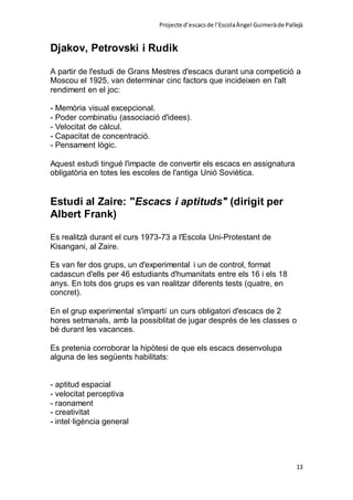 Projecte d’escacsde l’EscolaÀngel Guimeràde Pallejà
13
Djakov, Petrovski i Rudik
A partir de l'estudi de Grans Mestres d'escacs durant una competició a
Moscou el 1925, van determinar cinc factors que incideixen en l'alt
rendiment en el joc:
- Memòria visual excepcional.
- Poder combinatiu (associació d'idees).
- Velocitat de càlcul.
- Capacitat de concentració.
- Pensament lògic.
Aquest estudi tingué l'impacte de convertir els escacs en assignatura
obligatòria en totes les escoles de l'antiga Unió Soviètica.
Estudi al Zaire: "Escacs i aptituds" (dirigit per
Albert Frank)
Es realitzà durant el curs 1973-73 a l'Escola Uni-Protestant de
Kisangani, al Zaire.
Es van fer dos grups, un d'experimental i un de control, format
cadascun d'ells per 46 estudiants d'humanitats entre els 16 i els 18
anys. En tots dos grups es van realitzar diferents tests (quatre, en
concret).
En el grup experimental s'impartí un curs obligatori d'escacs de 2
hores setmanals, amb la possiblitat de jugar després de les classes o
bé durant les vacances.
Es pretenia corroborar la hipòtesi de que els escacs desenvolupa
alguna de les següents habilitats:
- aptitud espacial
- velocitat perceptiva
- raonament
- creativitat
- intel·ligència general
 