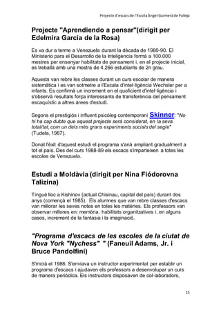 Projecte d’escacsde l’EscolaÀngel Guimeràde Pallejà
15
Projecte "Aprendiendo a pensar"(dirigit per
Edelmira García de la Rosa)
Es va dur a terme a Venezuela durant la dècada de 1980-90. El
Ministerio para el Desarrollo de la Inteligència formà a 100.000
mestres per ensenyar habilitats de pensament i, en el projecte inicial,
es treballà amb una mostra de 4.266 estudiants de 2n grau.
Aquests van rebre les classes durant un curs escolar de manera
sistemàtica i es van sotmetre a l'Escala d'intel·ligència Wechsler per a
infants. Es confirmà un increment en el quoficient d'intel·ligència i
s'observà resultats força interessants de transferència del pensament
escaquístic a altres àrees d'estudi.
Segons el prestigiós i influent psicòleg contemporani Skinner: "No
hi ha cap dubte que aquest projecte serà considerat, en la seva
totalitat, com un dels més grans experiments socials del segle"
(Tudela, 1987).
Donat l'èxit d'aquest estudi el programa s'anà ampliant gradualment a
tot el país. Des del curs 1988-89 els escacs s'imparteixen a totes les
escoles de Venezuela.
Estudi a Moldàvia (dirigit per Nina Fiódorovna
Talizina)
Tingué lloc a Kishinov (actual Chisinau, capital del país) durant dos
anys (començà el 1985). Els alumnes que van rebre classes d'escacs
van millorar les seves notes en totes les matèries. Els professors van
observar millores en: memòria, habilitats organitzatives i, en alguns
casos, increment de la fantasia i la imaginació.
"Programa d'escacs de les escoles de la ciutat de
Nova York "Nychess" " (Faneuil Adams, Jr. i
Bruce Pandolfini)
S'inicià el 1986. S'enviava un instructor experimentat per establir un
programa d'escacs i ajudaven els professors a desenvolupar un curs
de manera periòdica. Els instructors disposaven de col·laboradors,
 