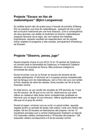 Projecte d’escacsde l’EscolaÀngel Guimeràde Pallejà
20
Projecte "Escacs en lloc de
matemàtiques" (Björn Lengwenus)
Es realitzà durant més de quatre anys a l'escola de primària d'Olewig.
S'hi va substituir una hora de matemàtiques (passant de tres a dos)
del currículum tradicional per una hora d'escacs. Com a conseqüència
els seus alumnes van doblar el rendiment en lectura i matemàtiques
respecte l'alumnat de la regió, així com triplicar les habilitats
lingüístiques. Aquests resultats tan espectaculars van fer posible
d'anar ampliant el programa a més escoles, principalment d'Hamburg i
de Dresden.
Projecte "Observo, penso, jugo"
Aquest projecte s'inicia el curs 2012-13 en 10 centres de Catalunya,
en conveni amb la Generalitat de Catalunya, la Federació Catalana
d'Escacs i la Universitat de Girona. Més endavant s'afegiria la
Universitat de Lleida.
Durant el primer curs es va formar en escacs els docents de les
escoles participants. A l'alumnat se li va passar proves competencials
tant de llengua com de matemàtiques, tant a l'inici del curs com també
al final, després de rebre les classes. Dues escoles van fer la funció
d'escoles control.
En total doncs, es van recollir els resultats de 278 alumnes de 1r que
van fer escacs i de 39 que no en van fer, observant-se una clara
millora en cadascun dels dotze ítems competencials analitzats en
l'alumnat que va seguir el curs d'escacs, millora significativament més
alta que en el grup de control.
Durant el segon i el tercer curs es va fer un estudi similar, aquesta
vegada durant un període de temps més extens i amb una mostra més
àmplia. De les 25 escoles col·laboradores del projecte i de les 15
inicialment previstes com a control s'obtingueren finalment un total de
412 respostes vàlides corresponents a 19 escoles del projecte i 126
respostes vàlides corresponents a 6 de les escoles control.
 