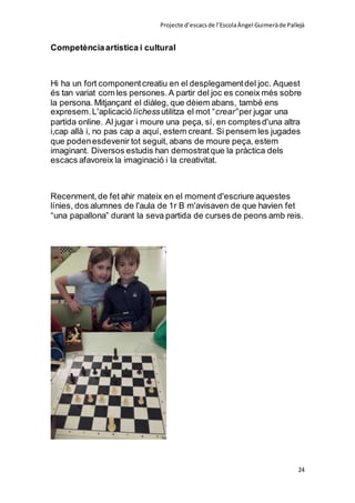 Projecte d’escacsde l’EscolaÀngel Guimeràde Pallejà
24
Competènciaartística i cultural
Hi ha un fort componentcreatiu en el desplegamentdel joc. Aquest
és tan variat com les persones.A partir del joc es coneix més sobre
la persona. Mitjançant el diàleg, que dèiem abans, també ens
expresem.L'aplicació lichessutilitza el mot “crear”per jugar una
partida online. Al jugar i moure una peça, sí, en comptesd'una altra
i,cap allà i, no pas cap a aquí, estem creant. Si pensem les jugades
que podenesdevenir tot seguit, abans de moure peça, estem
imaginant. Diversos estudis han demostratque la pràctica dels
escacs afavoreix la imaginació i la creativitat.
Recenment,de fet ahir mateix en el moment d'escriure aquestes
línies, dos alumnes de l'aula de 1r B m'avisaven de que havien fet
“una papallona” durant la seva partida de curses de peons amb reis.
 