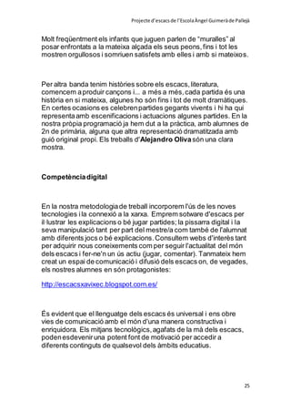 Projecte d’escacsde l’EscolaÀngel Guimeràde Pallejà
25
Molt freqüentment els infants que juguen parlen de “muralles” al
posar enfrontats a la mateixa alçada els seus peons,fins i tot les
mostren orgullosos i somriuen satisfets amb elles i amb si mateixos.
Per altra banda tenim històries sobre els escacs,literatura,
comencem aproduir cançons i... a més a més,cada partida és una
història en si mateixa, algunes ho són fins i tot de molt dramàtiques.
En certes ocasions es celebrenpartides gegants vivents i hi ha qui
representaamb escenificacions i actuacions algunes partides. En la
nostra pròpia programació ja hem dut a la pràctica, amb alumnes de
2n de primària, alguna que altra representació dramatitzada amb
guió original propi. Els treballs d'Alejandro Olivasón una clara
mostra.
Competènciadigital
En la nostra metodologiade treball incorporem l'ús de les noves
tecnologies ila connexió a la xarxa. Emprem sotware d'escacs per
il·lustrar les explicacions o bé jugar partides; la pissarra digital i la
seva manipulació tant per part del mestre/a com també de l'alumnat
amb diferents jocs o bé explicacions.Consultem webs d'interès tant
per adquirir nous coneixements com per seguir l'actualitat del món
dels escacs i fer-ne'n un ús actiu (jugar, comentar). Tanmateix hem
creat un espai de comunicació i difusió dels escacs on, de vegades,
els nostres alumnes en són protagonistes:
http://escacsxavixec.blogspot.com.es/
És evident que el llenguatge dels escacs és universal i ens obre
vies de comunicació amb el món d'una manera constructiva i
enriquidora. Els mitjans tecnològics,agafats de la mà dels escacs,
podenesdeveniruna potent font de motivació per accedir a
diferents continguts de qualsevol dels àmbits educatius.
 