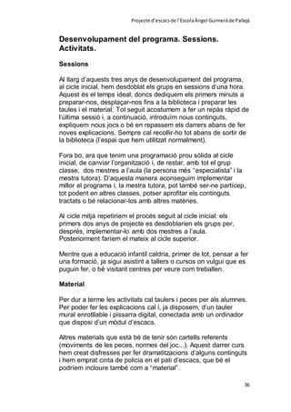 Projecte d’escacsde l’EscolaÀngel Guimeràde Pallejà
36
Desenvolupament del programa. Sessions.
Activitats.
Sessions
Al llarg d’aquests tres anys de desenvolupament del programa,
al cicle inicial, hem desdoblat els grups en sessions d’una hora.
Aquest és el temps ideal, doncs dediquem els primers minuts a
preparar-nos, desplaçar-nos fins a la biblioteca i preparar les
taules i el material. Tot seguit acostumem a fer un repàs ràpid de
l’última sessió i, a continuació, introduïm nous continguts,
expliquem nous jocs o bé en repassem els darrers abans de fer
noves explicacions. Sempre cal recollir-ho tot abans de sortir de
la biblioteca (l’espai que hem utilitzat normalment).
Fora bo, ara que tenim una programació prou sòlida al cicle
inicial, de canviar l’organització i, de restar, amb tot el grup
classe, dos mestres a l’aula (la persona més “especialista” i la
mestra tutora). D’aquesta manera aconseguim implementar
millor el programa i, la mestra tutora, pot també ser-ne partícep,
tot podent en altres classes, potser aprofitar els continguts
tractats o bé relacionar-los amb altres matèries.
Al cicle mitjà repetiríem el procés seguit al cicle inicial: els
primers dos anys de projecte es desdoblarien els grups per,
després, implementar-lo amb dos mestres a l’aula.
Posteriorment faríem el mateix al cicle superior.
Mentre que a educació infantil caldria, primer de tot, pensar a fer
una formació, ja sigui asistint a tallers o cursos on vulgui que es
puguin fer, o bé visitant centres per veure com treballen.
Material
Per dur a terme les activitats cal taulers i peces per als alumnes.
Per poder fer les explicacions cal i, ja disposem, d’un tauler
mural enrotllable i pissarra digital, conectada amb un ordinador
que disposi d’un mòdul d’escacs.
Altres materials que està bé de tenir són cartells referents
(moviments de les peces, normes del joc...). Aquest darrer curs
hem creat disfresses per fer dramatitzacions d’alguns continguts
i hem emprat cinta de policia en el pati d’escacs, que bé el
podríem incloure també com a “material”.
 